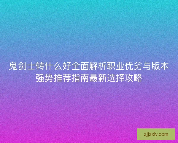 鬼剑士转什么好全面解析职业优劣与版本强势推荐指南最新选择攻略