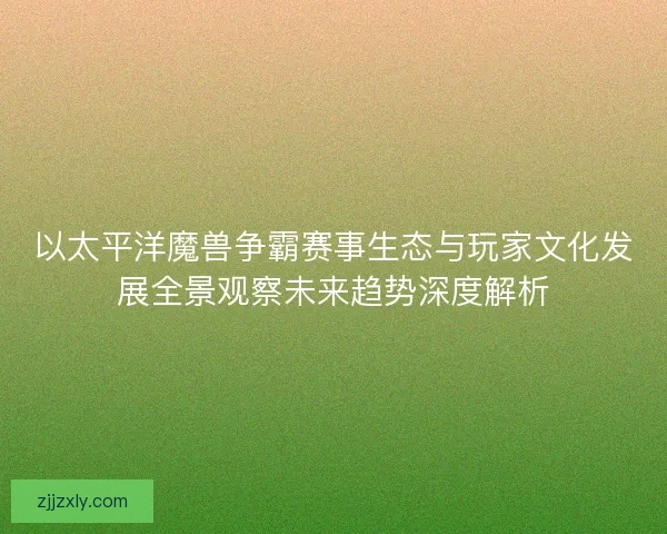 以太平洋魔兽争霸赛事生态与玩家文化发展全景观察未来趋势深度解析