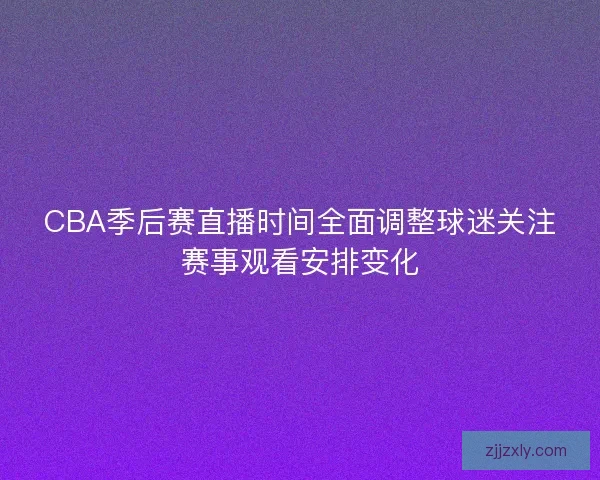 CBA季后赛直播时间全面调整球迷关注赛事观看安排变化