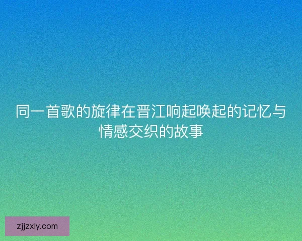 同一首歌的旋律在晋江响起唤起的记忆与情感交织的故事