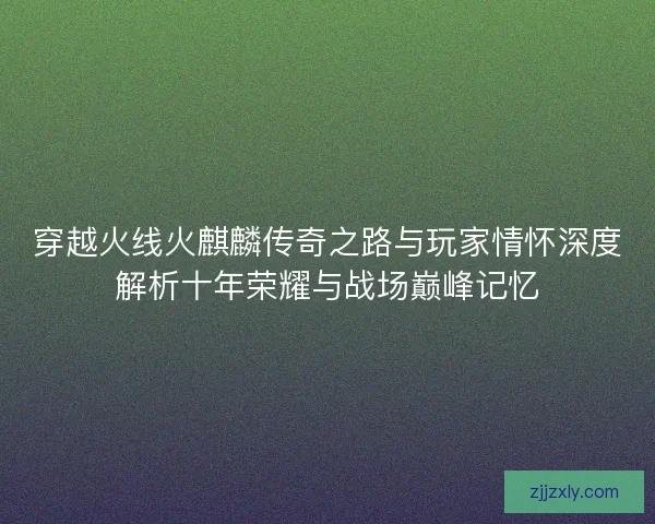 穿越火线火麒麟传奇之路与玩家情怀深度解析十年荣耀与战场巅峰记忆