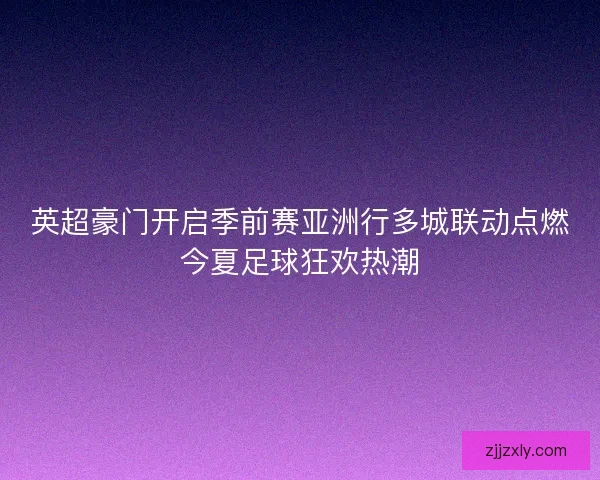 英超豪门开启季前赛亚洲行多城联动点燃今夏足球狂欢热潮